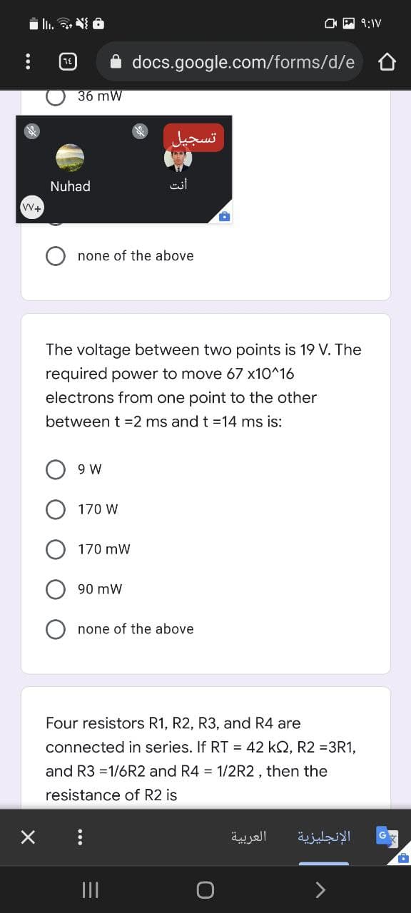 i ı. . N 6
O A 9:IV
docs.google.com/forms/d/e
36 mW
تسجيل
Nuhad
V+
none of the above
The voltage between two points is 19 V. The
required power to move 67 x10^16
electrons from one point to the other
between t =2 ms and t =14 ms is:
9 W
170 W
170 mW
90 mW
none of the above
Four resistors R1, R2, R3, and R4 are
connected in series. If RT = 42 kQ, R2 =3R1,
and R3 =1/6R2 and R4 = 1/2R2, then the
resistance of R2 is
العربية
الإنجليزية
II
