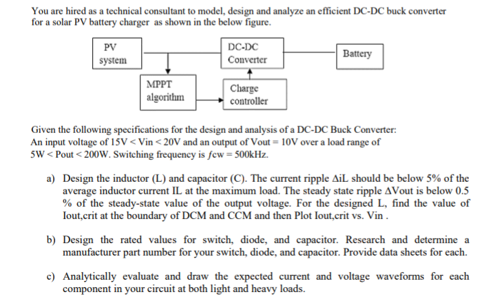 You are hired as a technical consultant to model, design and analyze an efficient DC-DC buck converter
for a solar PV battery charger as shown in the below figure.
PV
DC-DC
Battery
system
Converter
| MPPT
algorithm
Charge
controller
Given the following specifications for the design and analysis of a DC-DC Buck Converter:
An input voltage of 15V < Vin < 20V and an output of Vout = 10V over a load range of
5w < Pout < 200W. Switching frequency is few = 500kHz.
a) Design the inductor (L) and capacitor (C). The current ripple AiL should be below 5% of the
average inductor current IL at the maximum load. The steady state ripple AVout is below 0.5
% of the steady-state value of the output voltage. For the designed L, find the value of
Iout,crit at the boundary of DCM and CCM and then Plot Iout,crit vs. Vin .
b) Design the rated values for switch, diode, and capacitor. Research and determine a
manufacturer part number for your switch, diode, and capacitor. Provide data sheets for each.
c) Analytically evaluate and draw the expected current and voltage waveforms for each
component in your circuit at both light and heavy loads.

