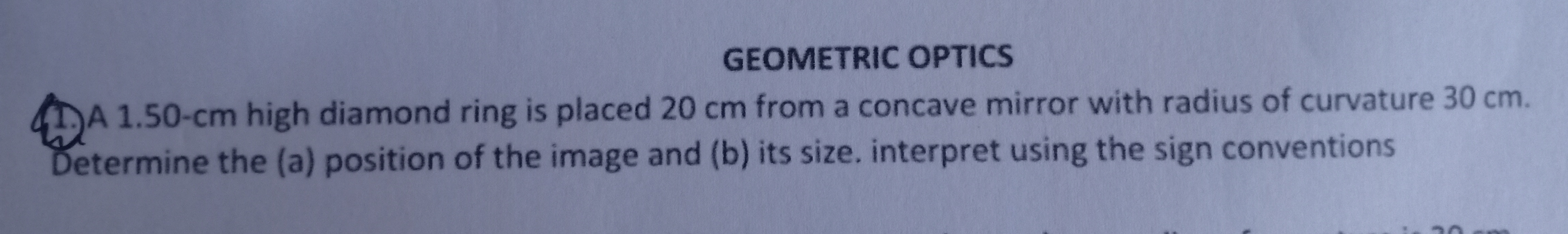 A 1.50-cm high diamond ring is placed 20 cm from a concave mirror with radius of curvature 30 cm.
Determine the (a) position of the image and (b) its size. interpret using the sign conventions
