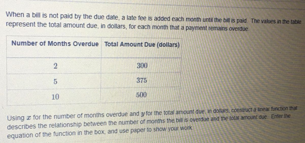 When a bill is not paid by the due date, a late fee is added each month until the bill is paid. The values in the table
represent the total amount due, in dollars, for each month that a payment remains overdue.
Number of Months Overdue Total Amount Due (dollars)
300
375
10
500
Using r for the number of months overdue and y for the total amount due, in dollars, construct a linear function that
describes the relationship between the number of months the bill is overdue and the total amount due. Enter the
equation of the function in the box, and use paper to show your work
2.
5.
