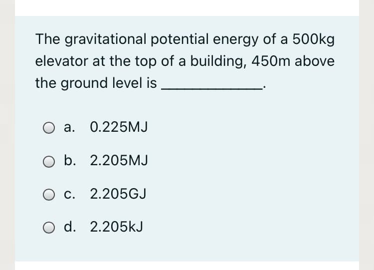 The gravitational potential energy of a 500kg
elevator at the top of a building, 450m above
the ground level is
O a. 0.225MJ
O b. 2.205MJ
O c. 2.205GJ
O d. 2.205kJ
