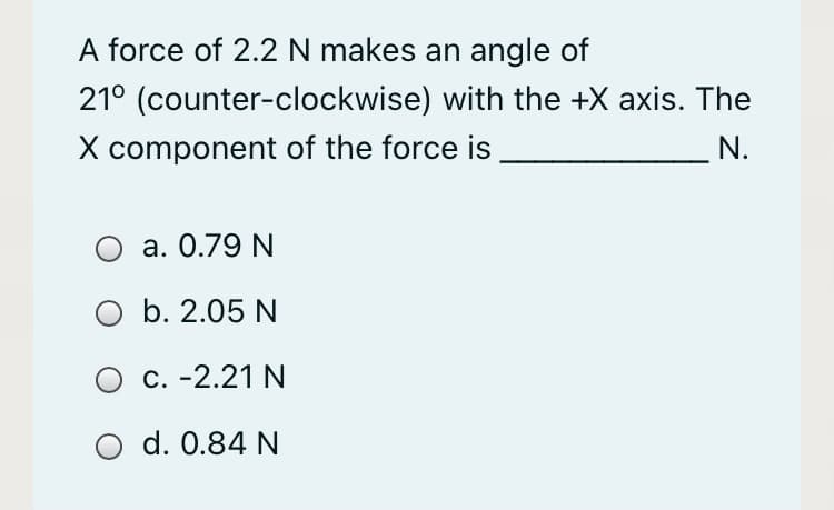 A force of 2.2 N makes an angle of
21° (counter-clockwise) with the +X axis. The
X component of the force is
_N.
O a. 0.79 N
b. 2.05 N
O c. -2.21 N
d. 0.84 N
