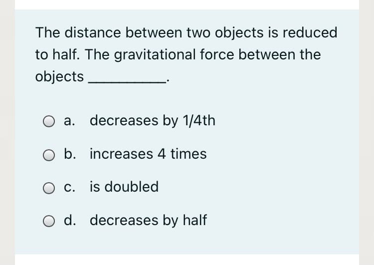 The distance between two objects is reduced
to half. The gravitational force between the
objects
a. decreases by 1/4th
O b. increases 4 times
O c. is doubled
O d. decreases by half
