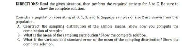 DIRECTIONS: Read the given situation, then perform the required activity for A to C. Be sure to
show the complete solution.
Consider a population consisting of 0, 1, 3, and 6. Suppose samples of size 2 are drawn from this
population.
A. Construct the sampling distribution of the sample means. Show how you compute the
combination of samples.
B. What is the mean of the sampling distribution? Show the complete solution.
C. What is the variance and standard error of the mean of the sampling distribution? Show the
complete solution.
