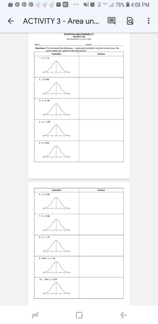 1 78% i 4:08 PM
ACTIVITY 3 - Area un...
STATISTICS AND PROBABILITY
ACTIVITY 3
2ND SEMESTER AY 2021-2022
Name
Section
Directions: Find the area of the following z- scores and ilustrate it using the nomal curve. Be
sure to show your solution at the right column
Illustration
Solution
1 z=1.19
2. z-0.98
3. z<2. 86
4. 2>-2.36
5. 2>0.08
Illustration
Solution
6. z>-205
7. ze089
8. 2>-1.75
9. 0.66 <z<1.24
10. -1.98 > z> 2.04
7L
