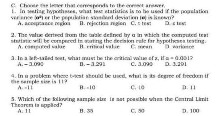 C. Choose the letter that corresponds to the correct answer.
1. In testing hypotheses, what test statistics is to be used if the population
variance (o) or the population standard deviation (a) is known?
A. acceptance region B. rejection region C. t test
D. z test
2. The value derived from the table defined by a in which the computed test
statistic will be compared in stating the decision rule for hypotheses testing.
A. computed value
B. critical value C. mean
D. variance
3. In a left-tailed test, what must be the critical value of z, if a 0.001?
В.-3.291
A. -3.090
C. 3.090
D. 3.291
4. In a problem where t-test should be used, what is its degree of freedom if
the sample size is 11?
A. -11
В. -10
с. 10
D. 11
5. Which of the following sample size is not possible when the Central Limit
Theorem is applied?
А. 11
В. 35
C. 50
D. 100
