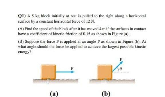 Q1) A 5 kg block initially at rest is pulled to the right along a horizontal
surface by a constant horizontal force of 12 N.
(A) Find the speed of the block after it has moved 4 m if the surfaces in contact
have a cocfficient of kinctic friction of 0.15 as shown in Figure (a).
(B) Suppose the force F is applied at an angle 6 as shown in Figure (b). At
what angle should the force be applied to achieve the largest possible kinetic
energy?
(а)
(b)
