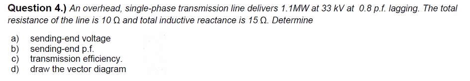 Question 4.) An overhead, single-phase transmission line delivers 1.1MW at 33 kV at 0.8 p.f. lagging. The total
resistance of the line is 10 Q and total inductive reactance is 15 Q. Determine
a) sending-end voltage
b) sending-end p.f.
c) transmission efficiency.
draw the vector diagram
d)
