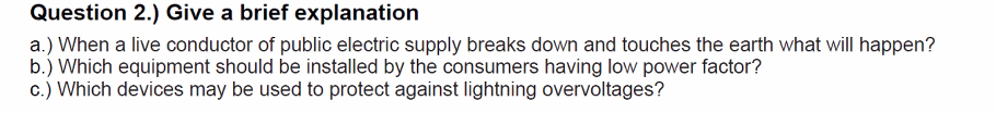 Question 2.) Give a brief explanation
a.) When a live conductor of public electric supply breaks down and touches the earth what will happen?
b.) Which equipment should be installed by the consumers having low power factor?
c.) Which devices may be used to protect against lightning overvoltages?
