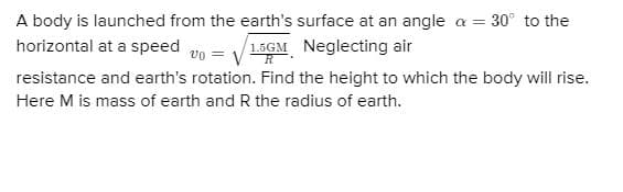 A body is launched from the earth's surface at an angle a = 30° to the
horizontal at a speed un = /15GM Neglecting air
resistance and earth's rotation. Find the height to which the body will rise.
Here M is mass of earth and R the radius of earth.
