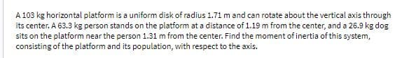 A 103 kg horizontal platform is a uniform disk of radius 1.71 m and can rotate about the vertical axis through
its center. A 63.3 kg person stands on the platform at a distance of 1.19 m from the center, and a 26.9 kg dog
sits on the platform near the person 1.31 m from the center. Find the moment of inertia of this system,
consisting of the platform and its population, with respect to the axis.
