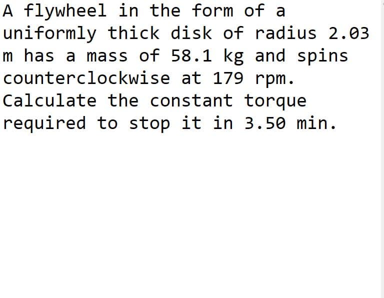 A flywheel in the form of a
uniformly thick disk of radius 2.03
m has a mass of 58.1 kg and spins
counterclockwise at 179 rpm.
Calculate the constant torque
required to stop it in 3.50 min.
