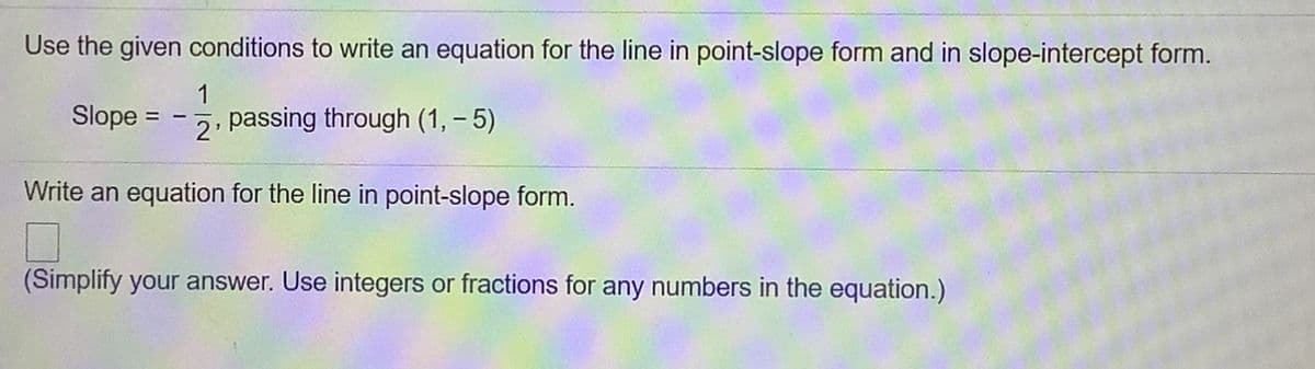 Use the given conditions to write an equation for the line in point-slope form and in slope-intercept form.
Slope =
1
passing through (1, – 5)
2'
Write an equation for the line in point-slope form.
(Simplify your answer. Use integers or fractions for any numbers in the equation.)
