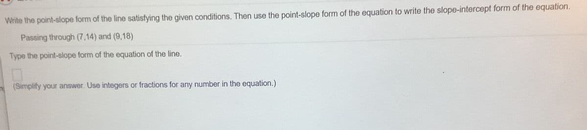 Write the point-slope form of the line satisfying the given conditions. Then use the point-slope form of the equation to write the slope-intercept form of the equation.
Passing through (7,14) and (9,18)
Type the point-slope form of the equation of the line.
n(Simplify your answer. Use integers or fractions for any number in the equation.)
