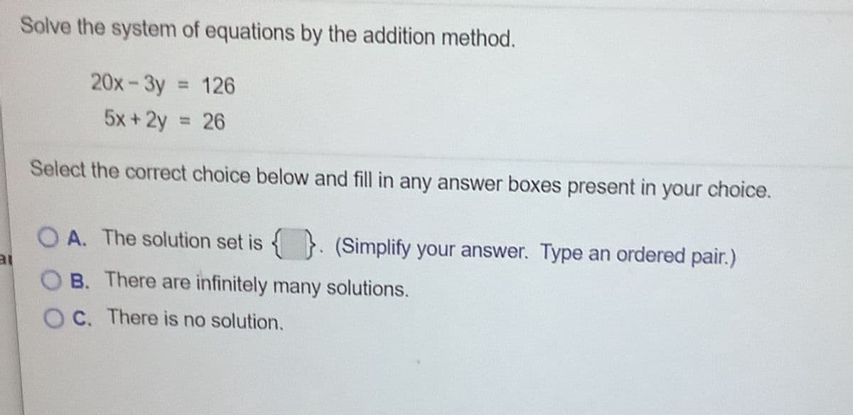 Solve the system of equations by the addition method.
20x-3y
= 126
5x+2y = 26
Select the correct choice below and fill in any answer boxes present in your choice.
O A. The solution set is }. (Simplify your answer. Type an ordered pair.)
B. There are infinitely many solutions.
O C. There is no solution.
