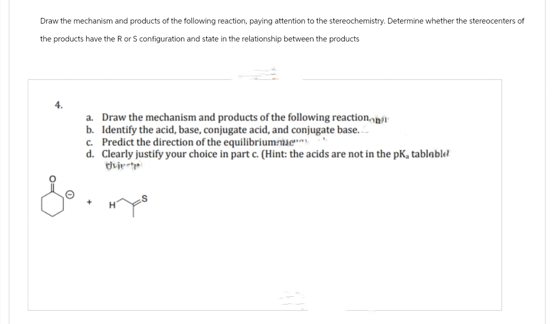 Draw the mechanism and products of the following reaction, paying attention to the stereochemistry. Determine whether the stereocenters of
the products have the R or S configuration and state in the relationship between the products
4.
a. Draw the mechanism and products of the following reactionon
b. Identify the acid, base, conjugate acid, and conjugate base...
c. Predict the direction of the equilibrium.
d. Clearly justify your choice in part c. (Hint: the acids are not in the pK, tablable
dvinst
S