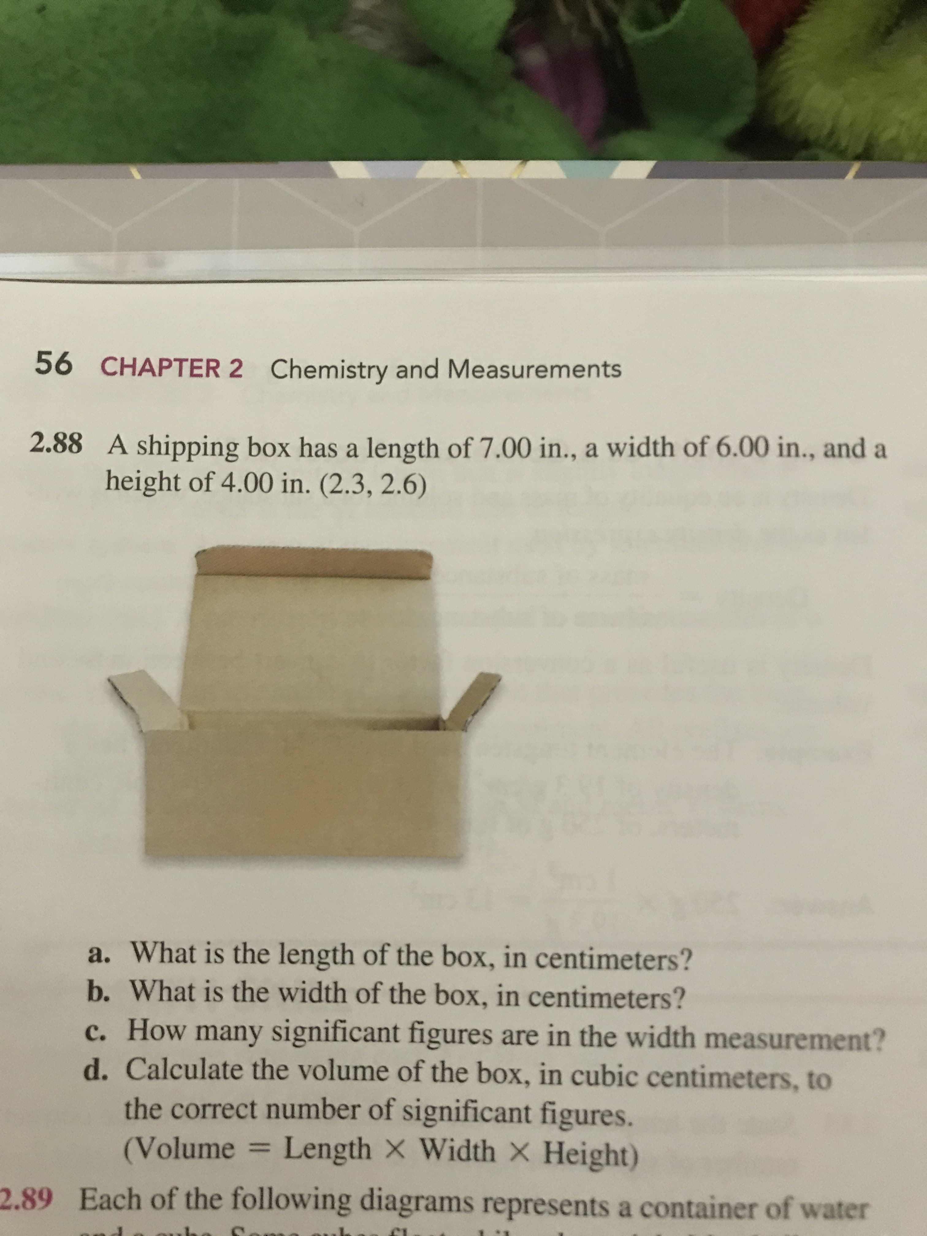 56
CHAPTER 2
Chemistry and Measurements
2.88 A shipping box has a length of 7.00 in., a width of 6.00 in., and a
height of 4.00 in. (2.3, 2.6)
a. What is the length of the box, in centimeters?
b. What is the width of the box, in centimeters?
c. How many significant figures are in the width measurement?
d. Calculate the volume of the box, in cubic centimeters, to
the correct number of significant figures
(Volume = Length × Width × Height)
2.89
Each of the following diagrams represents a container of water
