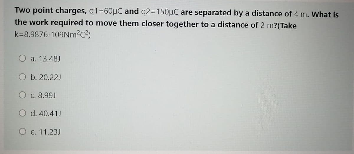 Two point charges, q1=60µC and q2=150µC are separated by a distance of 4 m. What is
the work required to move them closer together to a distance of 2 m?(Take
k=8.9876-109Nm2c²)
O a. 13.48J
O b. 20.22J
O c. 8.99J
O d. 40.41J
O e. 11.23J

