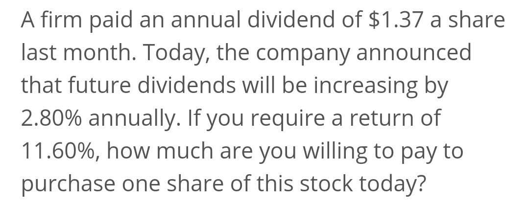 A firm paid an annual dividend of $1.37 a share
last month. Today, the company announced
that future dividends will be increasing by
2.80% annually. If you require a return of
11.60%, how much are you willing to pay to
purchase one share of this stock today?
