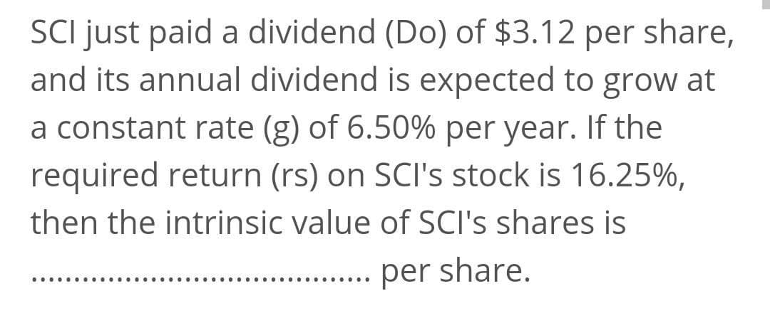 SCI just paid a dividend (Do) of $3.12 per share,
and its annual dividend is expected to grow at
a constant rate (g) of 6.50% per year. If the
required return (rs) on SCI's stock is 16.25%,
then the intrinsic value of SCI's shares is
per share.
