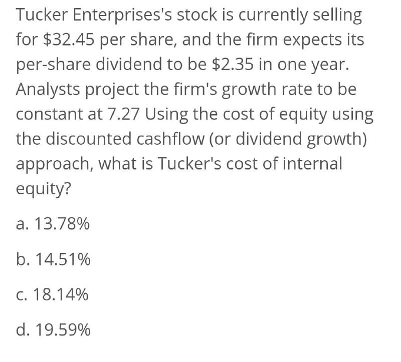 Tucker Enterprises's stock is currently selling
for $32.45 per share, and the firm expects its
per-share dividend to be $2.35 in one year.
Analysts project the firm's growth rate to be
constant at 7.27 Using the cost of equity using
the discounted cashflow (or dividend growth)
approach, what is Tucker's cost of internal
equity?
a. 13.78%
b. 14.51%
c. 18.14%
d. 19.59%
