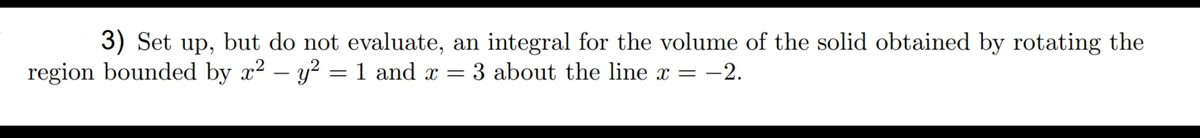 3) Set up, but do not evaluate, an integral for the volume of the solid obtained by rotating the
region bounded by x² – y?
1 and x = 3 about the line x =
= -2.
-
