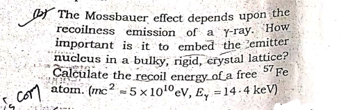 recoilness emission of aY-ray. How
by The Mossbauer effect depends upon the
important is it to embed the 'emitter
nucleus in a bulky, rigid, crystal lattice?
Calculate the recoil energy_of a free Fe
atom. (mc? = 5 × 1010ev, E, =14-4 keV)
com
