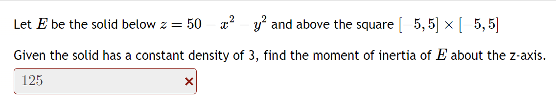 Let E be the solid below z = 50 - x² y² and above the square [-5,5] × [-5,5]
Given the solid has a constant density of 3, find the moment of inertia of E about the z-axis.
125
X