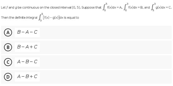 Let f and g be continuous on the closed interval (0, 5). Suppose that f(x)dx =A,
g(x)dx = C.
f(x)dx =B, and
Then the definite integral L [ro) - gcx)]dx is equal to
A
В-А- С
B
В -А+С
А- В -С
A-B+C
D)
