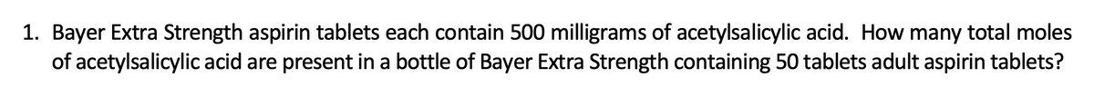 1. Bayer Extra Strength aspirin tablets each contain 500 milligrams of acetylsalicylic acid. How many total moles
of acetylsalicylic acid are present in a bottle of Bayer Extra Strength containing 50 tablets adult aspirin tablets?
