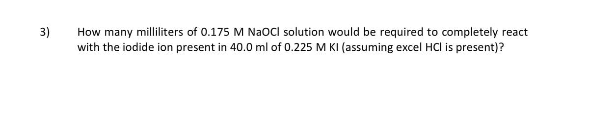 How many milliliters of 0.175 M NaOCl solution would be required to completely react
with the iodide ion present in 40.0 ml of 0.225 M KI (assuming excel HCl is present)?
3)
