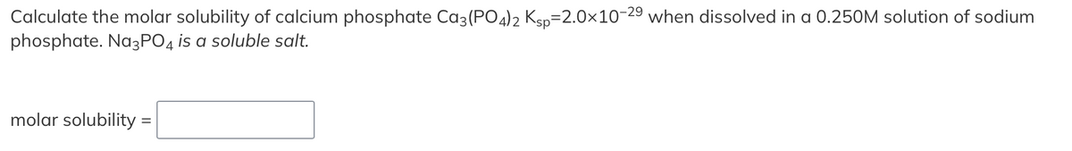 Calculate the molar solubility of calcium phosphate Ca3(PO4)2 Ksp=2.0×10-29 when dissolved in a 0.250M solution of sodium
phosphate. Na3PO4 is a soluble salt.
molar solubility =
