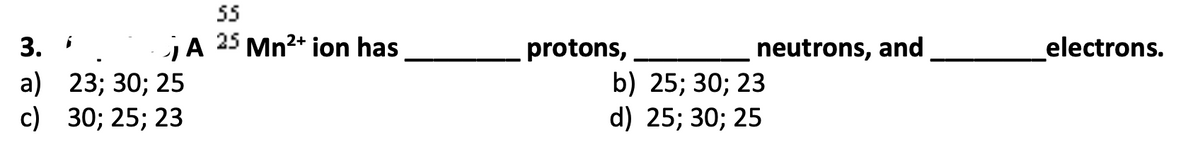 55
3.
jA 25 Mn2+ ion has
protons,
neutrons, and
electrons.
a) 23; 30; 25
с) 30;B 25;B 23
b) 25; 30; 23
d) 25; 30; 25
