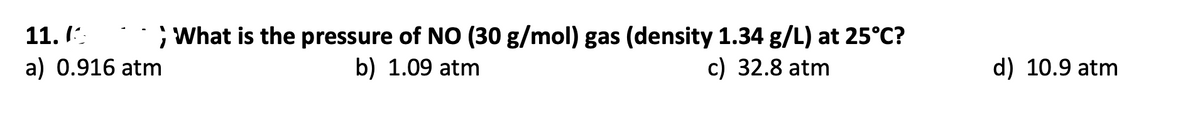 11. I:.
; What is the pressure of NO (30 g/mol) gas (density 1.34 g/L) at 25°C?
a) 0.916 atm
b) 1.09 atm
c) 32.8 atm
d) 10.9 atm
