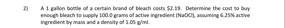 A 1 gallon bottle of a certain brand of bleach costs $2.19. Determine the cost to buy
enough bleach to supply 100.0 grams of active ingredient (NaOCI), assuming 6.25% active
ingredient by mass and a density of 1.05 g/ml.
2)
