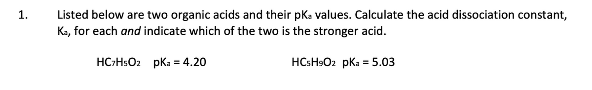 Listed below are two organic acids and their pKa values. Calculate the acid dissociation constant,
Ka, for each and indicate which of the two is the stronger acid.
1.
HC-HsO2 pKa = 4.20
HCSH9O2 pKa = 5.03
%3D
