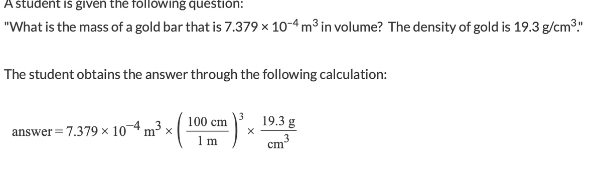 A student is given the following question:
"What is the mass of a gold bar that is 7.379 x 10-4 m3 in volume? The density of gold is 19.3 g/cm3."
The student obtains the answer through the following calculation:
3
100 cm
19.3 g
answer=7.379 × 10¬4 m3
1 m
3
cm
