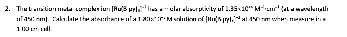 2. The transition metal complex ion [Ru(Bipy)3]² has a molar absorptivity of 1.35x10*“ M-1-cm-1 (at a wavelength
of 450 nm). Calculate the absorbance of a 1.80x10-5 M solution of [Ru(Bipy)3]*2 at 450 nm when measure in a
1.00 cm cell.
