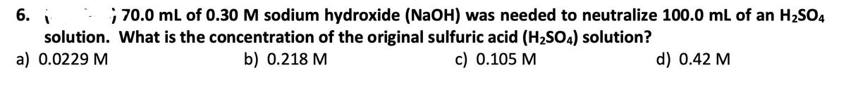 6. i
; 70.0 ml of 0.30 M sodium hydroxide (NaOH) was needed to neutralize 100.0 mL of an H2SO4
solution. What is the concentration of the original sulfuric acid (H2SO4) solution?
a) 0.0229 M
b) 0.218 M
c) 0.105 M
d) 0.42 M
