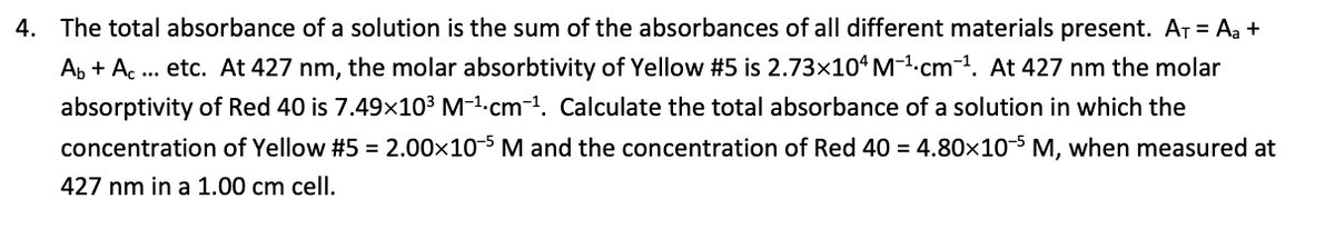 4. The total absorbance of a solution is the sum of the absorbances of all different materials present. AT = Aa +
Ap + Ac .. etc. At 427 nm, the molar absorbtivity of Yellow #5 is 2.73×10°M-1-cm1. At 427 nm the molar
absorptivity of Red 40 is 7.49x103 M-1.cm-1. Calculate the total absorbance of a solution in which the
concentration of Yellow #5 = 2.00x10-5 M and the concentration of Red 40 = 4.80x10-5 M, when measured at
427 nm in a 1.00 cm cell.
