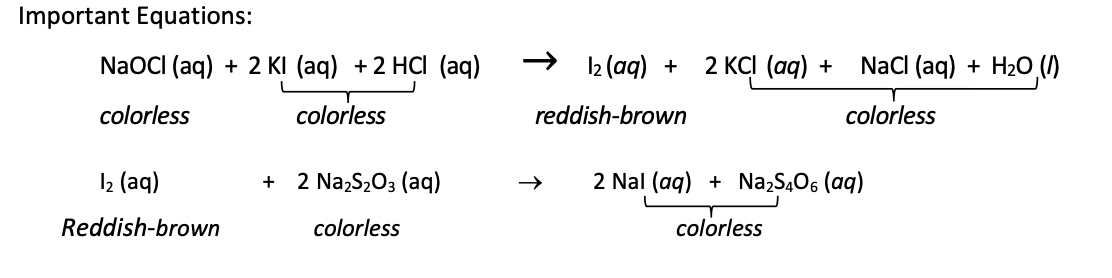Important Equations:
NaOCI (ag) + 2 KI (aq) +2 HCI (aq)
I2 (aq) + 2 KCI (aq) +
Nacl (aq) + H2O (1)
colorless
colorless
reddish-brown
colorless
I2 (aq)
2 Na,S203 (aq)
2 Nal (aq) + Na,S,O6 (aq)
+
Reddish-brown
colorless
colorless
