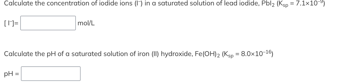 Calculate the concentration of iodide ions (I7) in a saturated solution of lead iodide, Pbl2 (Ksp = 7.1x10-9)
[]=
mol/L
Calculate the pH of a saturated solution of iron (II) hydroxide, Fe(OH)2 (Ksp = 8.0×10-16)
%3D
pH =

