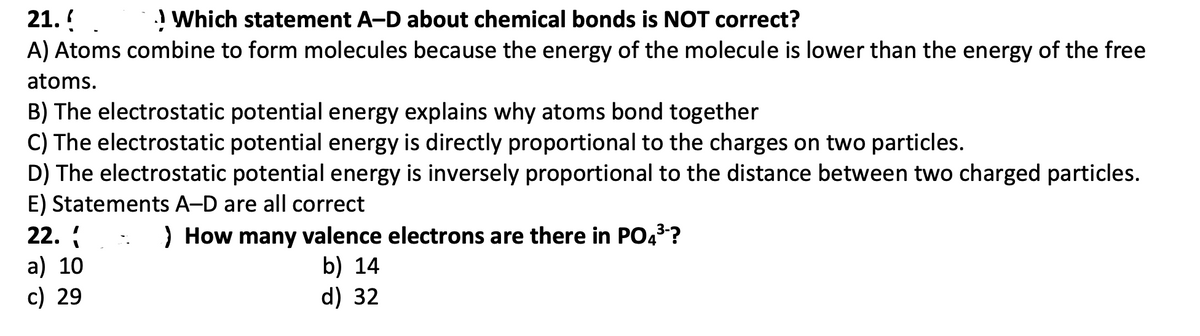21.!
A) Atoms combine to form molecules because the energy of the molecule is lower than the energy of the free
! Which statement A-D about chemical bonds is NOT correct?
atoms.
B) The electrostatic potential energy explains why atoms bond together
C) The electrostatic potential energy is directly proportional to the charges on two particles.
D) The electrostatic potential energy is inversely proportional to the distance between two charged particles.
E) Statements A-D are all correct
22.
) How many valence electrons are there in PO43?
a) 10
c) 29
b) 14
d) 32
