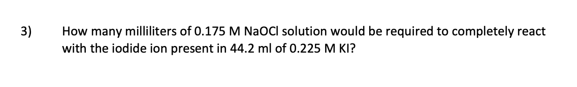 How many milliliters of 0.175 M NaOCI solution would be required to completely react
with the iodide ion present in 44.2 ml of 0.225 M KI?
3)
