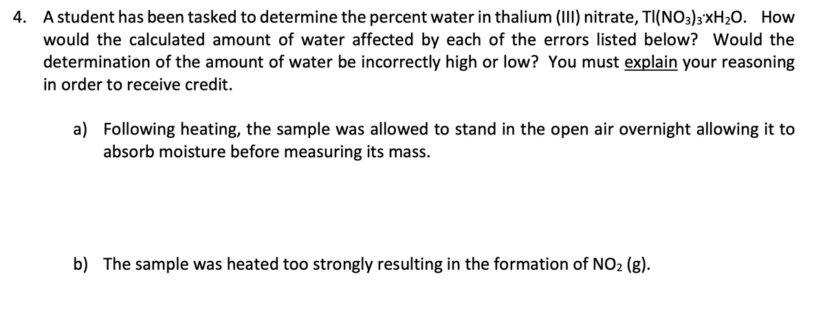 A student has been tasked to determine the percent water in thalium (II) nitrate, TI(NO3)3'XH20. How
would the calculated amount of water affected by each of the errors listed below? Would the
determination of the amount of water be incorrectly high or low? You must explain your reasoning
in order to receive credit.
4.
a) Following heating, the sample was allowed to stand in the open air overnight allowing it to
absorb moisture before measuring its mass.
b) The sample was heated too strongly resulting in the formation of NO2 (g).
