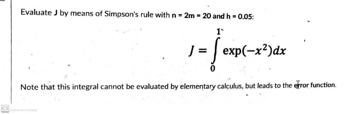 Evaluate J by means of Simpson's rule with n = 2m = 20 and h = 0.05:
1`
1 =
exp(-x²)dx
Note that this integral cannot be evaluated by elementary calculus, but leads to the error function.
cs
Scanned with CamScanner