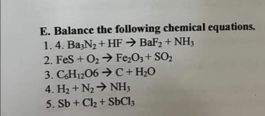 E. Balance the following chemical equations.
1.4. Ba3N₂ + HF → BaF₂ + NH3
2. FeS + O₂ → Fe₂O3+ SO₂
3. C6H12O6C + H₂O
4. H₂ + N₂ → NH3
5. Sb + Cl₂ + SbCl3