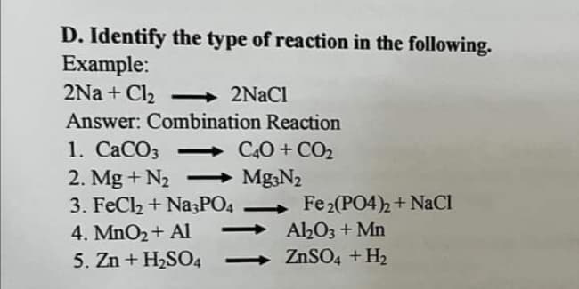 D. Identify the type of reaction in the following.
Example:
2Na+ Cl₂ -> 2NaCl
Answer: Combination Reaction
1. CaCO3 -C40+ CO₂
2. Mg + N₂ - Mg3N₂
3. FeCl₂ + Na3PO4
4. MnO₂ + Al
Fe₂(PO4)2 + NaCl
-Al₂O3 + Mn
5. Zn + H₂SO4
ZnSO4 + H₂
▬