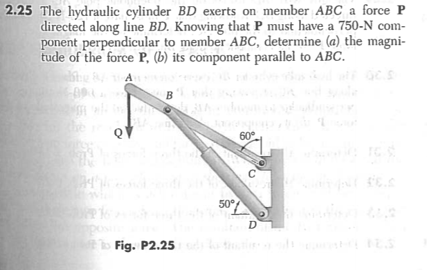 The hydraulic cylinder BD exerts on member ABC a force P
directed along line BD. Knowing that P must have a 750-N com-
ponent perpendicular to member ABC, determine (a) the magni-
tude of the force P, (b) its component parallel to ABC.
A
B
he
QV
60°
C
50°
D

