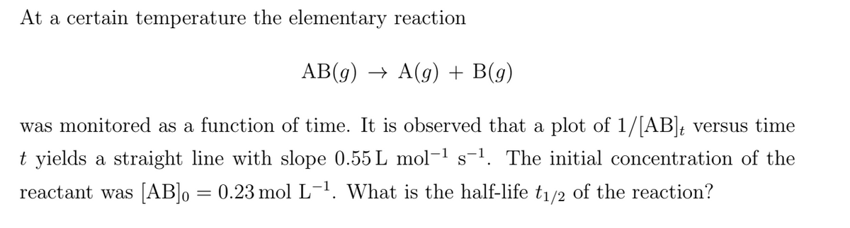 At a certain temperature the elementary reaction
AB(g) → A(g) + B(g)
was monitored as a function of time. It is observed that a plot of 1/[AB]; versus time
t yields a straight line with slope 0.55 L mol-1 s-1. The initial concentration of the
reactant was [AB]o = 0.23 mol L-1. What is the half-life tı/2 of the reaction?
